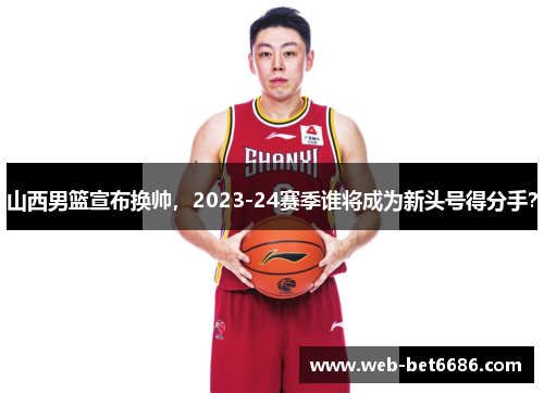 山西男篮宣布换帅，2023-24赛季谁将成为新头号得分手？